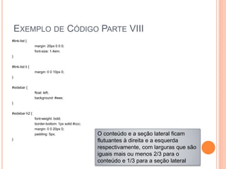 EXEMPLO DE CÓDIGO PARTE VIII
#link-list {
margin: 20px 0 0 0;
font-size: 1.4em;
}
#link-list li {
margin: 0 0 10px 0;
}
#sidebar {
float: left;
background: #eee;
}
#sidebar h2 {
font-weight: bold;
border-bottom: 1px solid #ccc;
margin: 0 0 20px 0;
padding: 5px;
}
O conteúdo e a seção lateral ficam
flutuantes à direita e a esquerda
respectivamente, com larguras que são
iguais mais ou menos 2/3 para o
conteúdo e 1/3 para a seção lateral
 