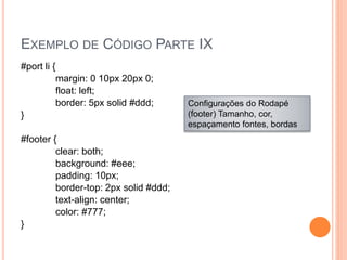 EXEMPLO DE CÓDIGO PARTE IX
#port li {
margin: 0 10px 20px 0;
float: left;
border: 5px solid #ddd;
}
#footer {
clear: both;
background: #eee;
padding: 10px;
border-top: 2px solid #ddd;
text-align: center;
color: #777;
}
Configurações do Rodapé
(footer) Tamanho, cor,
espaçamento fontes, bordas
 