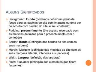 ALGUNS SIGNIFICADOS
 Background: Fundo (podemos definir um plano de
fundo para as páginas do site com imagens ou uma cor
de acordo com o estilo do site e seu conteúdo)
 Padding: preenchimento (é o espaço reservado com
as medidas definidas para o preenchimento com o
conteúdo)
 Border: Borda (Definição das bordas do site com as
suas margens)
 Margin: Margem (definição das medidas do site com as
suas margens laterais, inferiores e superiores)
 Width: Largura (definição das larguras)
 Float: Flutuador (definição dos elementos que ficam
flutuantes)
 