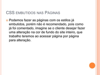 CSS EMBUTIDOS NAS PÁGINAS
 Podemos fazer as páginas com os estilos já
embutidos, porém não é recomendado, pois como
já foi comentado, imagine se o cliente desejar fazer
uma alteração na cor de fundo do site inteiro, que
trabalho teremos ao acessar página por página
para alteração.
 
