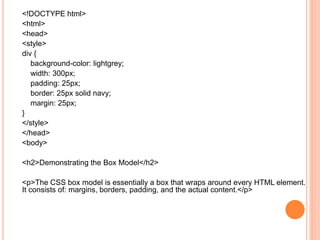 <!DOCTYPE html>
<html>
<head>
<style>
div {
background-color: lightgrey;
width: 300px;
padding: 25px;
border: 25px solid navy;
margin: 25px;
}
</style>
</head>
<body>
<h2>Demonstrating the Box Model</h2>
<p>The CSS box model is essentially a box that wraps around every HTML element.
It consists of: margins, borders, padding, and the actual content.</p>
 