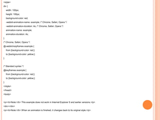 <style>
div {
width: 100px;
height: 100px;
background-color: red;
-webkit-animation-name: example; /* Chrome, Safari, Opera */
-webkit-animation-duration: 4s; /* Chrome, Safari, Opera */
animation-name: example;
animation-duration: 4s;
}
/* Chrome, Safari, Opera */
@-webkit-keyframes example {
from {background-color: red;}
to {background-color: yellow;}
}
/* Standard syntax */
@keyframes example {
from {background-color: red;}
to {background-color: yellow;}
}
</style>
</head>
<body>
<p><b>Note:</b> This example does not work in Internet Explorer 9 and earlier versions.</p>
<div></div>
<p><b>Note:</b> When an animation is finished, it changes back to its original style.</p>
 