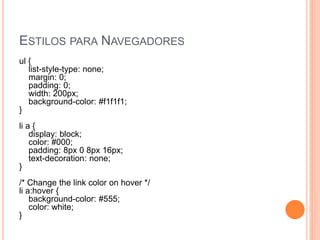 ESTILOS PARA NAVEGADORES
ul {
list-style-type: none;
margin: 0;
padding: 0;
width: 200px;
background-color: #f1f1f1;
}
li a {
display: block;
color: #000;
padding: 8px 0 8px 16px;
text-decoration: none;
}
/* Change the link color on hover */
li a:hover {
background-color: #555;
color: white;
}
 