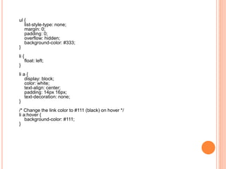 ul {
list-style-type: none;
margin: 0;
padding: 0;
overflow: hidden;
background-color: #333;
}
li {
float: left;
}
li a {
display: block;
color: white;
text-align: center;
padding: 14px 16px;
text-decoration: none;
}
/* Change the link color to #111 (black) on hover */
li a:hover {
background-color: #111;
}
 