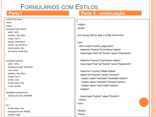 FORMULÁRIOS COM ESTILOS
Parte I
<!DOCTYPE html>
<html>
<style>
input[type=text], select {
width: 100%;
padding: 12px 20px;
margin: 8px 0;
display: inline-block;
border: 1px solid #ccc;
border-radius: 4px;
box-sizing: border-box;
}
input[type=submit] {
width: 100%;
background-color: #4CAF50;
color: white;
padding: 14px 20px;
margin: 8px 0;
border: none;
border-radius: 4px;
cursor: pointer;
}
input[type=submit]:hover {
background-color: #45a049;
}
div {
border-radius: 5px;
background-color: #f2f2f2;
padding: 20px;
Parte II - continuação
}
</style>
<body>
<h3>Using CSS to style a HTML Form</h3>
<div>
<form action="action_page.php">
<label for="fname">First Name</label>
<input type="text" id="fname" name="firstname">
<label for="lname">Last Name</label>
<input type="text" id="lname" name="lastname">
<label for="country">State</label>
<select id="country" name="country">
<option value="australia">Australia</option>
<option value="canada">Canada</option>
<option value="usa">USA</option>
</select>
<input type="submit" value="Submit">
</form>
</div>
</body>
</html>
 