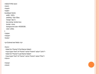 <!DOCTYPE html>
<html>
<head>
<style>
input[type=text] {
width: 100%;
padding: 12px 20px;
margin: 8px 0;
box-sizing: border-box;
border: none;
background-color: #3CBC8D;
color: white;
}
</style>
</head>
<body>
<p>Colored text fields:</p>
<form>
<label for="fname">First Name</label>
<input type="text" id="fname" name="fname" value="John">
<label for="fname">Last Name</label>
<input type="text" id="lname" name="lname" value="Doe">
</form>
</body>
</html>
 