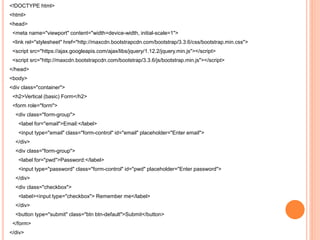 <!DOCTYPE html>
<html>
<head>
<meta name="viewport" content="width=device-width, initial-scale=1">
<link rel="stylesheet" href="http://maxcdn.bootstrapcdn.com/bootstrap/3.3.6/css/bootstrap.min.css">
<script src="https://ajax.googleapis.com/ajax/libs/jquery/1.12.2/jquery.min.js"></script>
<script src="http://maxcdn.bootstrapcdn.com/bootstrap/3.3.6/js/bootstrap.min.js"></script>
</head>
<body>
<div class="container">
<h2>Vertical (basic) Form</h2>
<form role="form">
<div class="form-group">
<label for="email">Email:</label>
<input type="email" class="form-control" id="email" placeholder="Enter email">
</div>
<div class="form-group">
<label for="pwd">Password:</label>
<input type="password" class="form-control" id="pwd" placeholder="Enter password">
</div>
<div class="checkbox">
<label><input type="checkbox"> Remember me</label>
</div>
<button type="submit" class="btn btn-default">Submit</button>
</form>
</div>
 