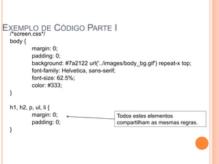 EXEMPLO DE CÓDIGO PARTE I
/*screen.css*/
body {
margin: 0;
padding: 0;
background: #7a2122 url('../images/body_bg.gif') repeat-x top;
font-family: Helvetica, sans-serif;
font-size: 62.5%;
color: #333;
}
h1, h2, p, ul, li {
margin: 0;
padding: 0;
}
Todos estes elementos
compartilham as mesmas regras.
 