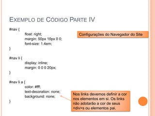 EXEMPLO DE CÓDIGO PARTE IV
#nav {
float: right;
margin: 50px 10px 0 0;
font-size: 1.4em;
}
#nav li {
display: inline;
margin: 0 0 0 20px;
}
#nav li a {
color: #fff;
text-decoration: none;
background: none;
}
Configurações do Navegador do Site
Nos links devemos definir a cor
nos elementos em si. Os links
não adotarão a cor de seus
<div>s ou elementos pai.
 
