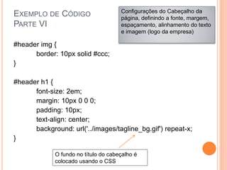 EXEMPLO DE CÓDIGO
PARTE VI
#header img {
border: 10px solid #ccc;
}
#header h1 {
font-size: 2em;
margin: 10px 0 0 0;
padding: 10px;
text-align: center;
background: url('../images/tagline_bg.gif') repeat-x;
}
Configurações do Cabeçalho da
página, definindo a fonte, margem,
espaçamento, alinhamento do texto
e imagem (logo da empresa)
O fundo no título do cabeçalho é
colocado usando o CSS
 