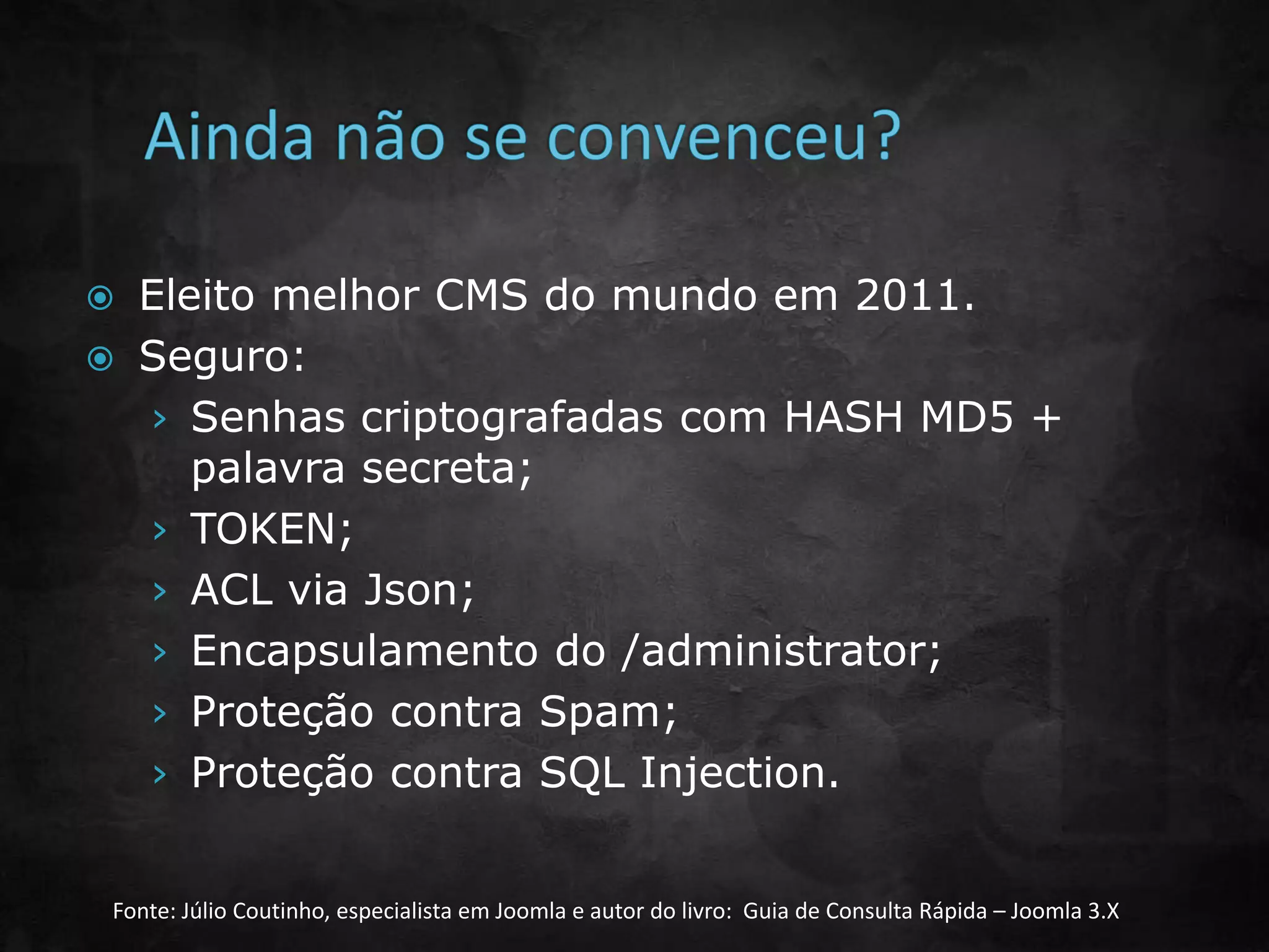  Eleito melhor CMS do mundo em 2011.
 Seguro:
› Senhas criptografadas com HASH MD5 +
palavra secreta;
› TOKEN;
› ACL via Json;
› Encapsulamento do /administrator;
› Proteção contra Spam;
› Proteção contra SQL Injection.
Fonte: Júlio Coutinho, especialista em Joomla e autor do livro: Guia de Consulta Rápida – Joomla 3.X
 