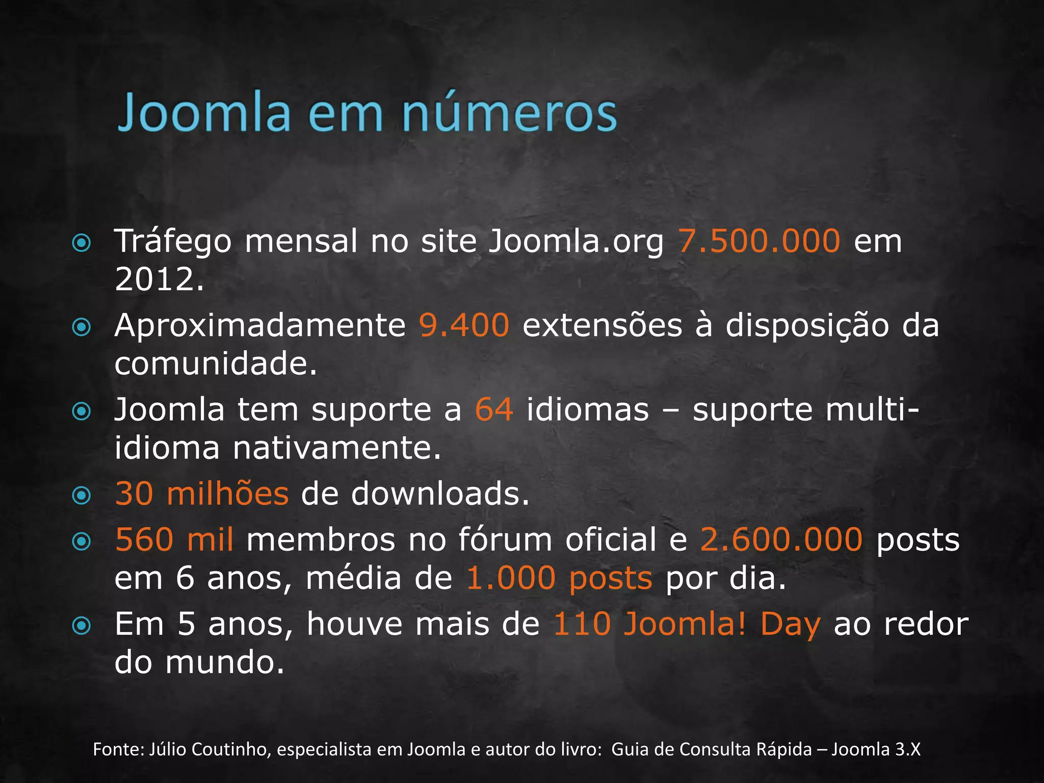  Tráfego mensal no site Joomla.org 7.500.000 em
2012.
 Aproximadamente 9.400 extensões à disposição da
comunidade.
 Joomla tem suporte a 64 idiomas – suporte multi-
idioma nativamente.
 30 milhões de downloads.
 560 mil membros no fórum oficial e 2.600.000 posts
em 6 anos, média de 1.000 posts por dia.
 Em 5 anos, houve mais de 110 Joomla! Day ao redor
do mundo.
Fonte: Júlio Coutinho, especialista em Joomla e autor do livro: Guia de Consulta Rápida – Joomla 3.X
 