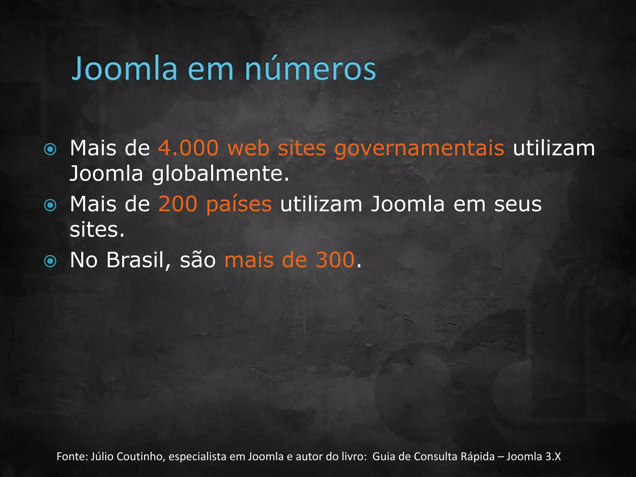  Mais de 4.000 web sites governamentais utilizam
Joomla globalmente.
 Mais de 200 países utilizam Joomla em seus
sites.
 No Brasil, são mais de 300.
Fonte: Júlio Coutinho, especialista em Joomla e autor do livro: Guia de Consulta Rápida – Joomla 3.X
 