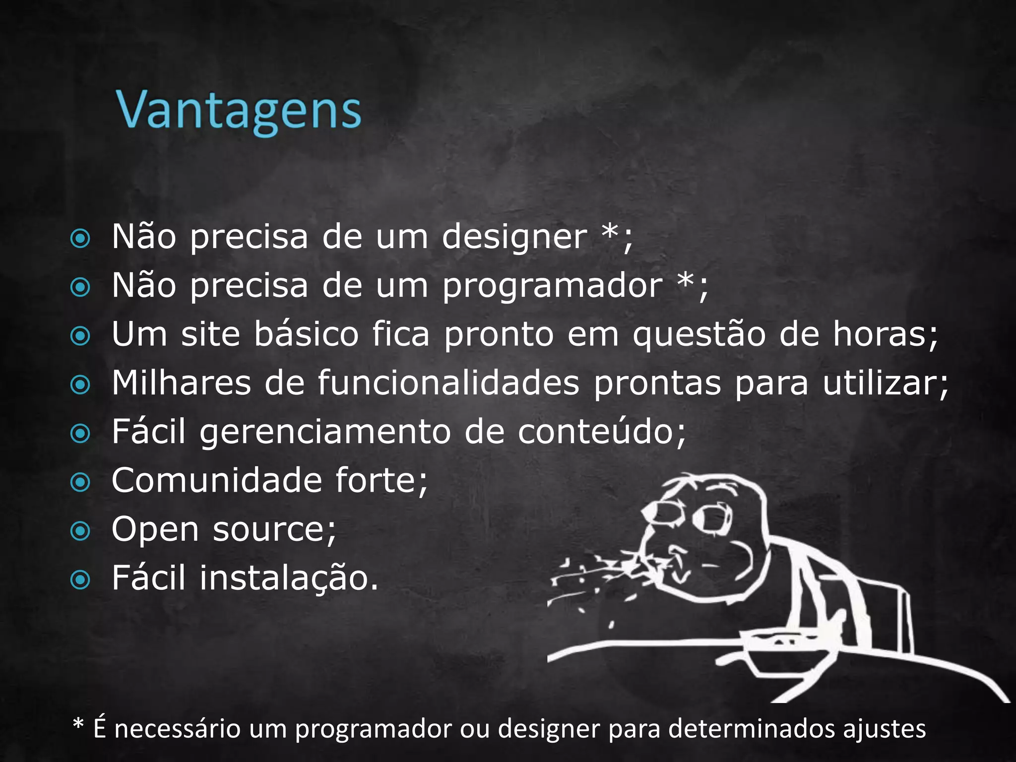  Não precisa de um designer *;
 Não precisa de um programador *;
 Um site básico fica pronto em questão de horas;
 Milhares de funcionalidades prontas para utilizar;
 Fácil gerenciamento de conteúdo;
 Comunidade forte;
 Open source;
 Fácil instalação.
* É necessário um programador ou designer para determinados ajustes
 