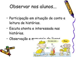 Observar nos alunos... Participação em situação de conto e leitura de histórias.  Escuta atenta e interessada nas histórias. Observação e manuseio de livros. 