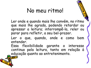 No meu ritmo! Ler onde e quando mais lhe convém, no ritmo que mais lhe agrada, podendo retardar ou apressar a leitura; interrompê-la, reler ou parar para refletir, a seu bel-prazer.  Ler o que, quando, onde e como bem entender.  Essa flexibilidade garante o interesse continuo pela leitura, tanto em relação à educação quanto ao entretenimento. 