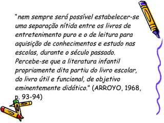 “ nem sempre será possível estabelecer-se uma separação nítida entre os livros de entretenimento puro e o de leitura para aquisição de conhecimentos e estudo nas escolas, durante o século passado. Percebe-se que a literatura infantil propriamente dita partiu do livro escolar, do livro útil e funcional, de objetivo  eminentemente didático .” (ARROYO, 1968, p. 93-94)  