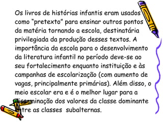 Os livros de histórias infantis eram usados como “pretexto” para ensinar outros pontos da matéria tornando a escola, destinatária privilegiada da produção desses textos. A importância da escola para o desenvolvimento da literatura infantil no período deve-se ao seu fortalecimento enquanto instituição e às campanhas de escolarização (com aumento de vagas, principalmente primárias). Além disso, o meio escolar era e é o melhor lugar para a disseminação dos valores da classe dominante entre as classes  subalternas.  