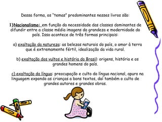Dessa forma, os “temas” predominantes nesses livros são:   1) Nacionalismo:  em função da necessidade das classes dominantes de difundir entre a classe média imagens da grandeza e modernidade do país. Isso acontece de três formas principais:   a)  exaltação da natureza : as belezas naturais do país, o amor à terra que é extremamente fértil, idealização da vida rural. b)  exaltação dos vultos e história do Brasil : origens, história e os grandes homens do país.   c) exaltação da língua : preocupação e culto da língua nacional, apuro na linguagem expondo as crianças a bons textos, daí também o culto de grandes autores e grandes obras.     
