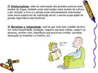 2)  Intelectualismo : além da valorização dos grandes autores como modelo de língua, também eram valorizados como modelo de cultura a ser imitada; o livro e o estudo eram extremamente valorizados como meios essenciais de realização social; a escola ocupa papel de grande importância nas histórias.   3)  Moralismo e religiosidade : valores que todo bom cidadão deveria ter como honestidade, bondade, respeito aos mais velhos, cumprir os deveres, caráter reto, obediência aos preceitos cristão, caridade, dedicação ao trabalho e à família, etc. 