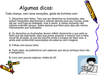 Algumas dicas: Toda criança, com raras exceções, gosta de livrinhos com:  1.  Desenhos bem feitos. Tem que ser desenhos ou ilustrações; elas acham fotografias deprimentes e sóbrias demais para seu mundo, pode até ser uma fuga da realidade, mas é assim, e nesse momento não adianta entender porque. Saiba apenas que fotos para elas são menos interessantes que ilustrações.  2.  Os desenhos ou ilustrações devem refletir claramente o que está no texto que ela está lendo, para que possa associar o mesmo com a idéia visual da situação, já que ela sozinha ainda é incapaz de fazer isso, e ainda está construindo associações de palavras com imagens.  3.  Folhas com pouco texto.  4.  Texto claro, de preferência com palavras que ela já conheça (isso não é obrigatório).  5.  Livro com poucas páginas; média de 20. 