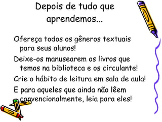 Depois de tudo que aprendemos... Ofereça todos os gêneros textuais para seus alunos! Deixe-os manusearem os livros que temos na biblioteca e os circulante! Crie o hábito de leitura em sala de aula! E para aqueles que ainda não lêem convencionalmente, leia para eles! 