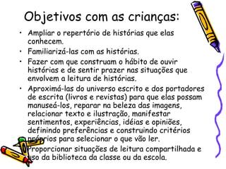 Objetivos com as crianças:  Ampliar o repertório de histórias que elas conhecem. Familiarizá-las com as histórias. Fazer com que construam o hábito de ouvir histórias e de sentir prazer nas situações que envolvem a leitura de histórias. Aproximá-las do universo escrito e dos portadores de escrita (livros e revistas) para que elas possam manuseá-los, reparar na beleza das imagens, relacionar texto e ilustração, manifestar sentimentos, experiências, idéias e opiniões, definindo preferências e construindo critérios próprios para selecionar o que vão ler. Proporcionar situações de leitura compartilhada e uso da biblioteca da classe ou da escola. 