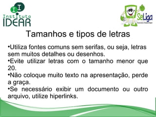Tamanhos e tipos de letras Utiliza fontes comuns sem serifas, ou seja, letras sem muitos detalhes ou desenhos. Evite utilizar letras com o tamanho menor que 20. Não coloque muito texto na apresentação, perde a graça. Se necessário exibir um documento ou outro arquivo, utilize hiperlinks. 