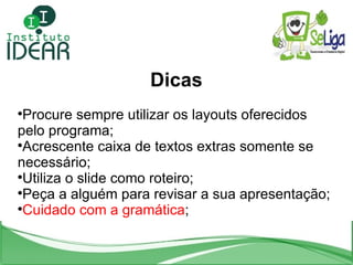 Dicas Procure sempre utilizar os layouts oferecidos pelo programa; Acrescente caixa de textos extras somente se necessário; Utiliza o slide como roteiro; Peça a alguém para revisar a sua apresentação; Cuidado com a gramática ; 