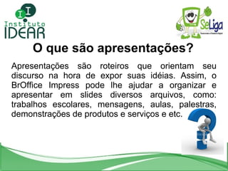 O que são apresentações? Apresentações são roteiros que orientam seu discurso na hora de expor suas idéias. Assim, o BrOffice Impress pode lhe ajudar a organizar e apresentar em slides diversos arquivos, como: trabalhos escolares, mensagens, aulas, palestras, demonstrações de produtos e serviços e etc. 