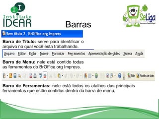 Barras Barra de Título:  serve para identificar o arquivo no qual você esta trabalhando. Barra de Menu:  nele está contido todas as ferramentas do BrOffice.org Impress. Barra de Ferramentas:  nele está todos os atalhos das principais ferramentas que estão contidos dentro da barra de menu. 