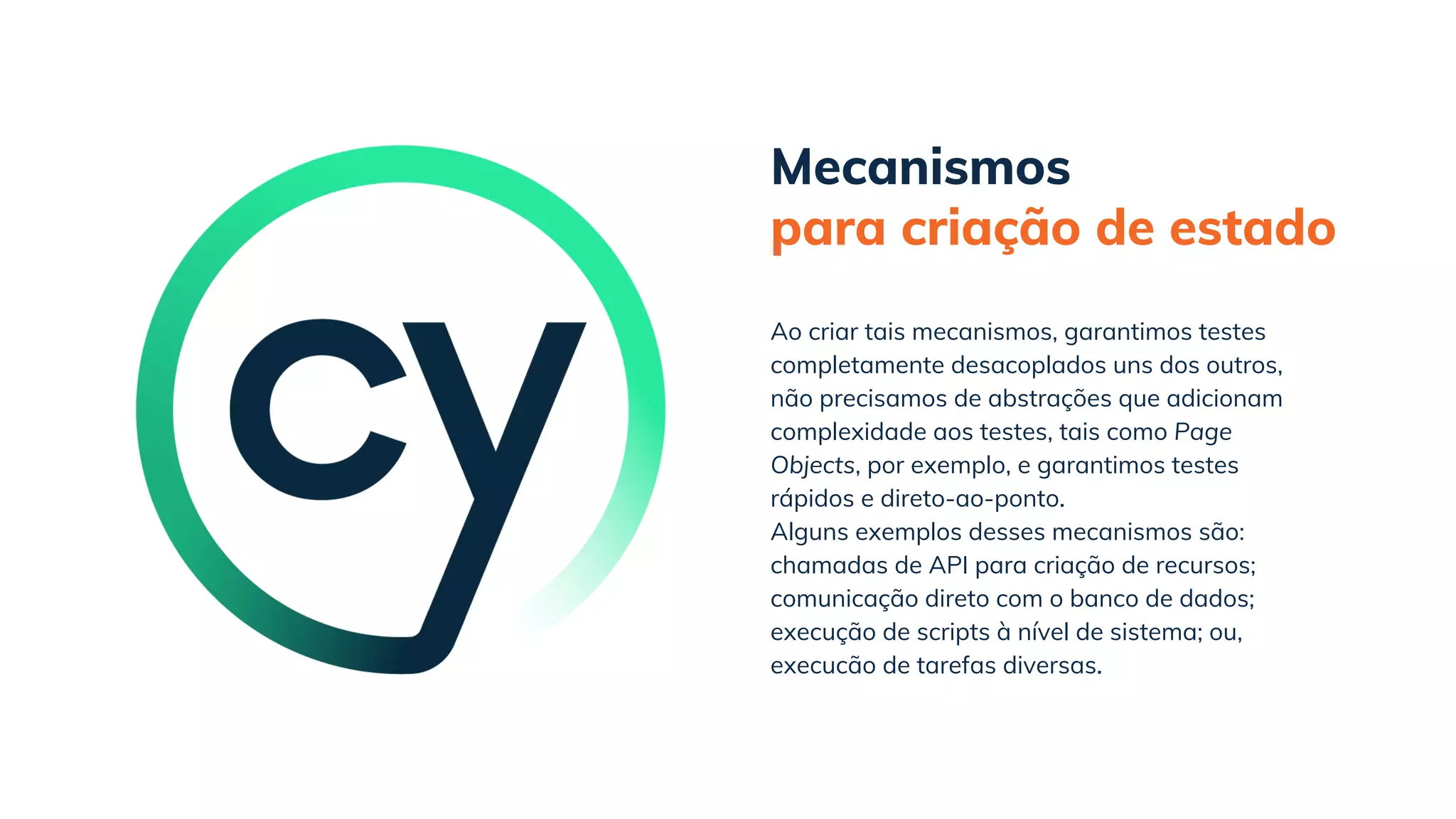 Mecanismos
para criação de estado
Alguns exemplos desses mecanismos são:
chamadas de API para criação de recursos;
comunicação direto com o banco de dados;
execução de scripts à nível de sistema; ou,
execucão de tarefas diversas.
Ao criar tais mecanismos, garantimos testes
completamente desacoplados uns dos outros,
não precisamos de abstrações que adicionam
complexidade aos testes, tais como Page
Objects, por exemplo, e garantimos testes
rápidos e direto-ao-ponto.
 