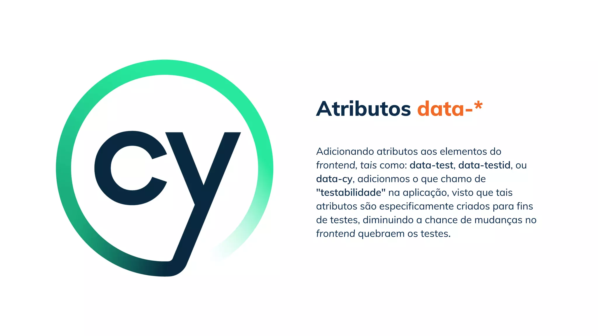 Atributos data-*
Adicionando atributos aos elementos do
frontend, tais como: data-test, data-testid, ou
data-cy, adicionmos o que chamo de
"testabilidade" na aplicação, visto que tais
atributos são especificamente criados para fins
de testes, diminuindo a chance de mudanças no
frontend quebraem os testes.
 