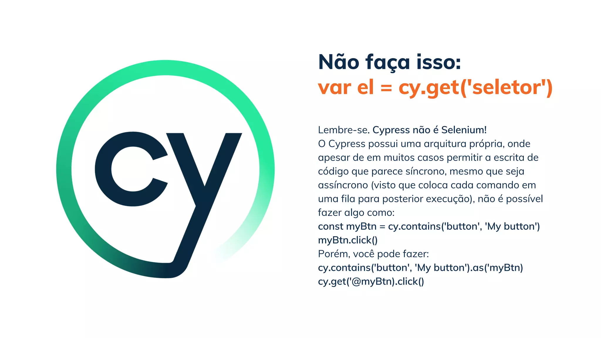 Não faça isso:
var el = cy.get('seletor')
cy.get('@myBtn).click()
Lembre-se. Cypress não é Selenium!
O Cypress possui uma arquitura própria, onde
apesar de em muitos casos permitir a escrita de
código que parece síncrono, mesmo que seja
assíncrono (visto que coloca cada comando em
uma fila para posterior execução), não é possível
fazer algo como:
const myBtn = cy.contains('button', 'My button')
myBtn.click()
Porém, você pode fazer:
cy.contains('button', 'My button').as('myBtn)
 