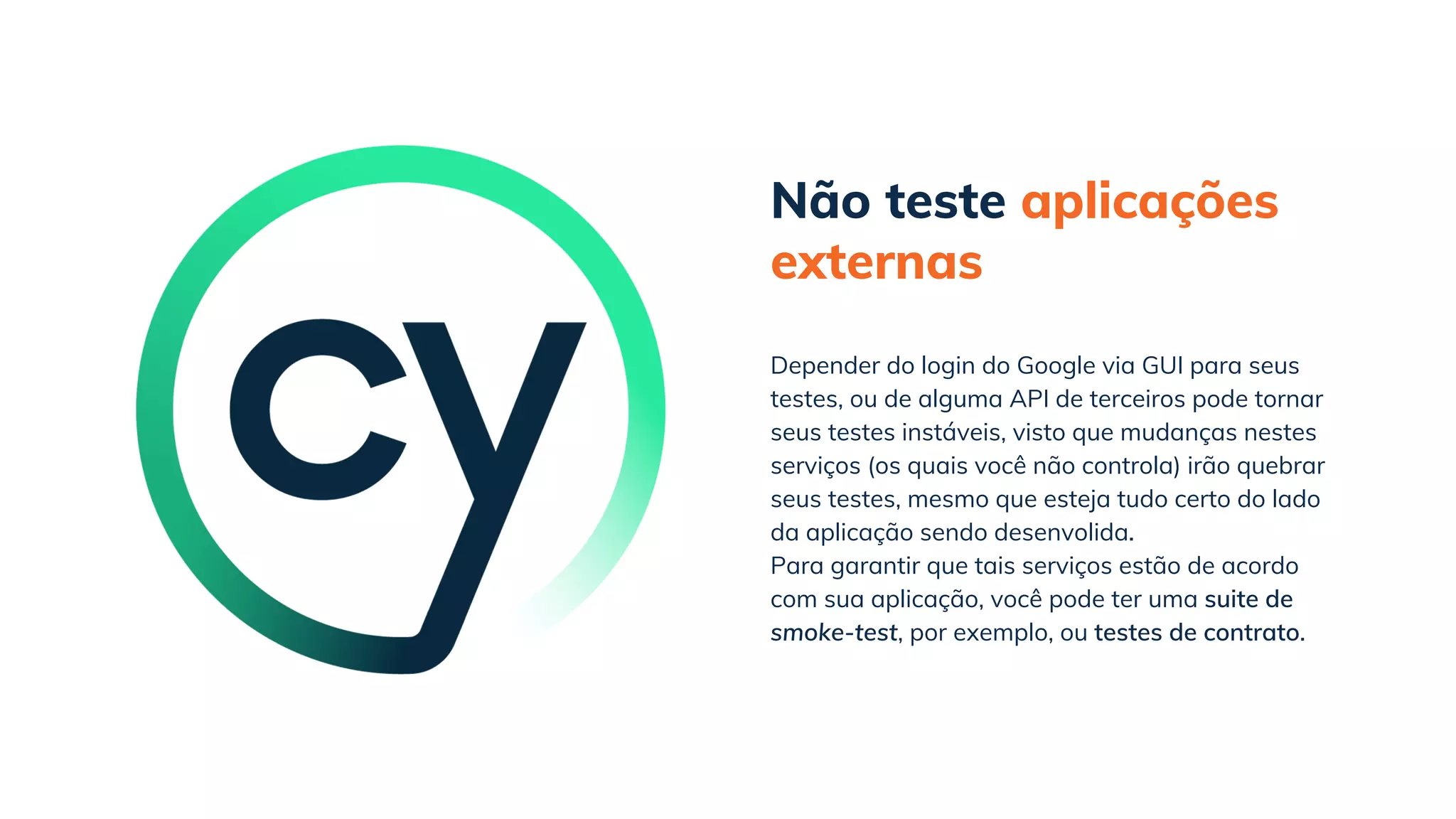 Não teste aplicações
externas
Para garantir que tais serviços estão de acordo
com sua aplicação, você pode ter uma suite de
smoke-test, por exemplo, ou testes de contrato.
Depender do login do Google via GUI para seus
testes, ou de alguma API de terceiros pode tornar
seus testes instáveis, visto que mudanças nestes
serviços (os quais você não controla) irão quebrar
seus testes, mesmo que esteja tudo certo do lado
da aplicação sendo desenvolida.
 