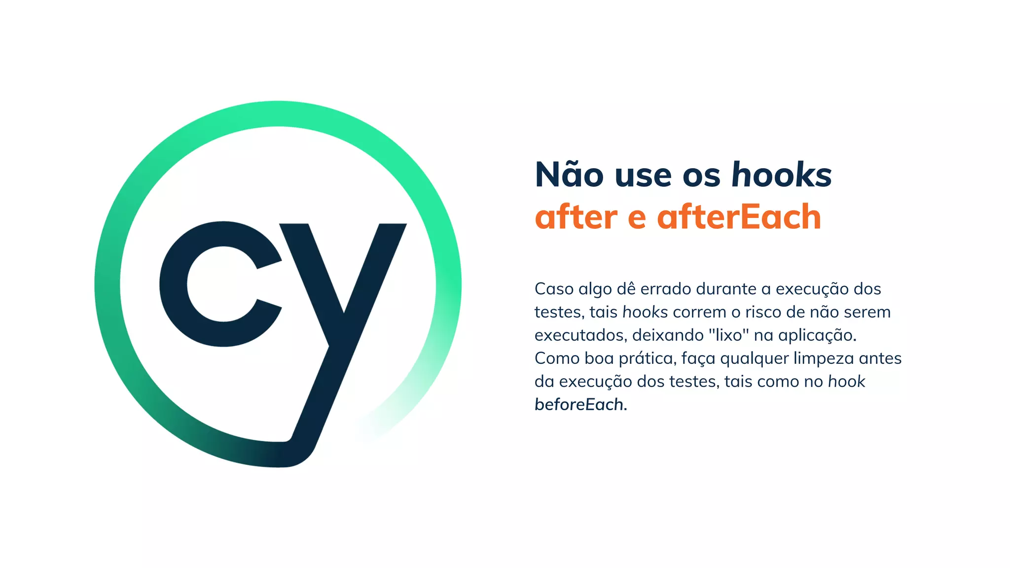 Não use os hooks
after e afterEach
Como boa prática, faça qualquer limpeza antes
da execução dos testes, tais como no hook
beforeEach.
Caso algo dê errado durante a execução dos
testes, tais hooks correm o risco de não serem
executados, deixando "lixo" na aplicação.
 