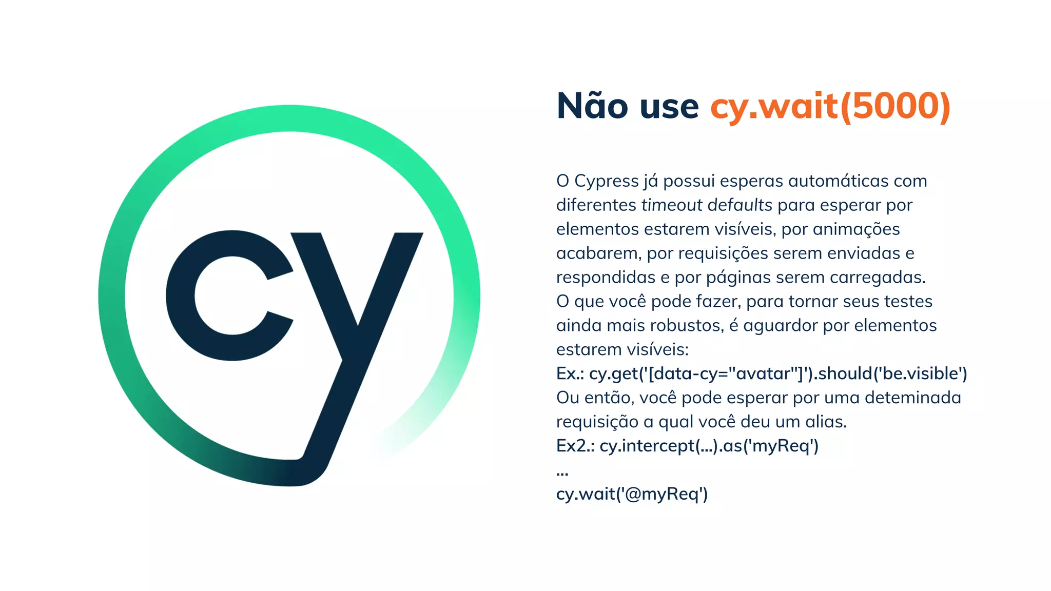Não use cy.wait(5000)
cy.wait('@myReq')
O Cypress já possui esperas automáticas com
diferentes timeout defaults para esperar por
elementos estarem visíveis, por animações
acabarem, por requisições serem enviadas e
respondidas e por páginas serem carregadas.
O que você pode fazer, para tornar seus testes
ainda mais robustos, é aguardor por elementos
estarem visíveis:
Ex.: cy.get('[data-cy="avatar"]').should('be.visible')
Ou então, você pode esperar por uma deteminada
requisição a qual você deu um alias.
Ex2.: cy.intercept(...).as('myReq')
...
 
