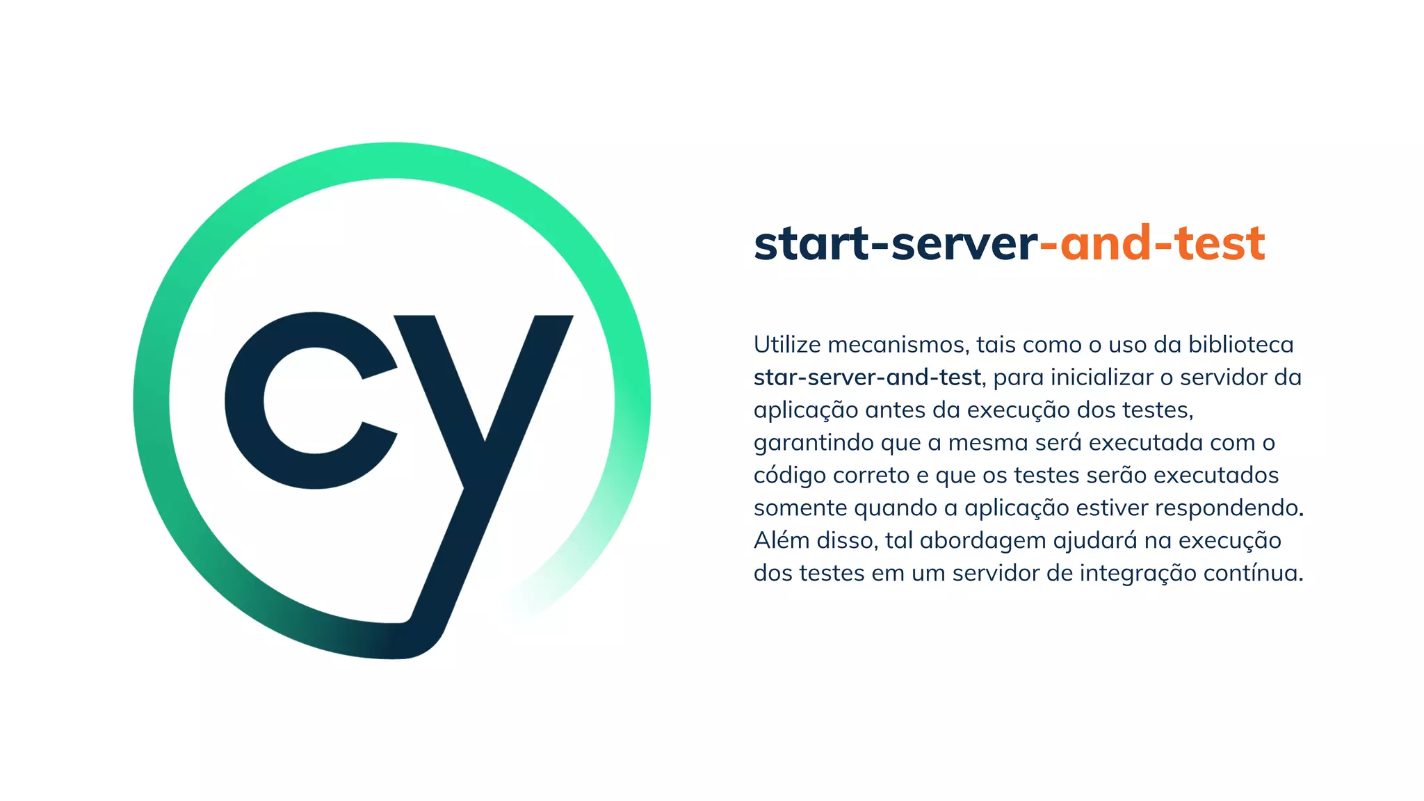 start-server-and-test
Utilize mecanismos, tais como o uso da biblioteca
star-server-and-test, para inicializar o servidor da
aplicação antes da execução dos testes,
garantindo que a mesma será executada com o
código correto e que os testes serão executados
somente quando a aplicação estiver respondendo.
Além disso, tal abordagem ajudará na execução
dos testes em um servidor de integração contínua.
 