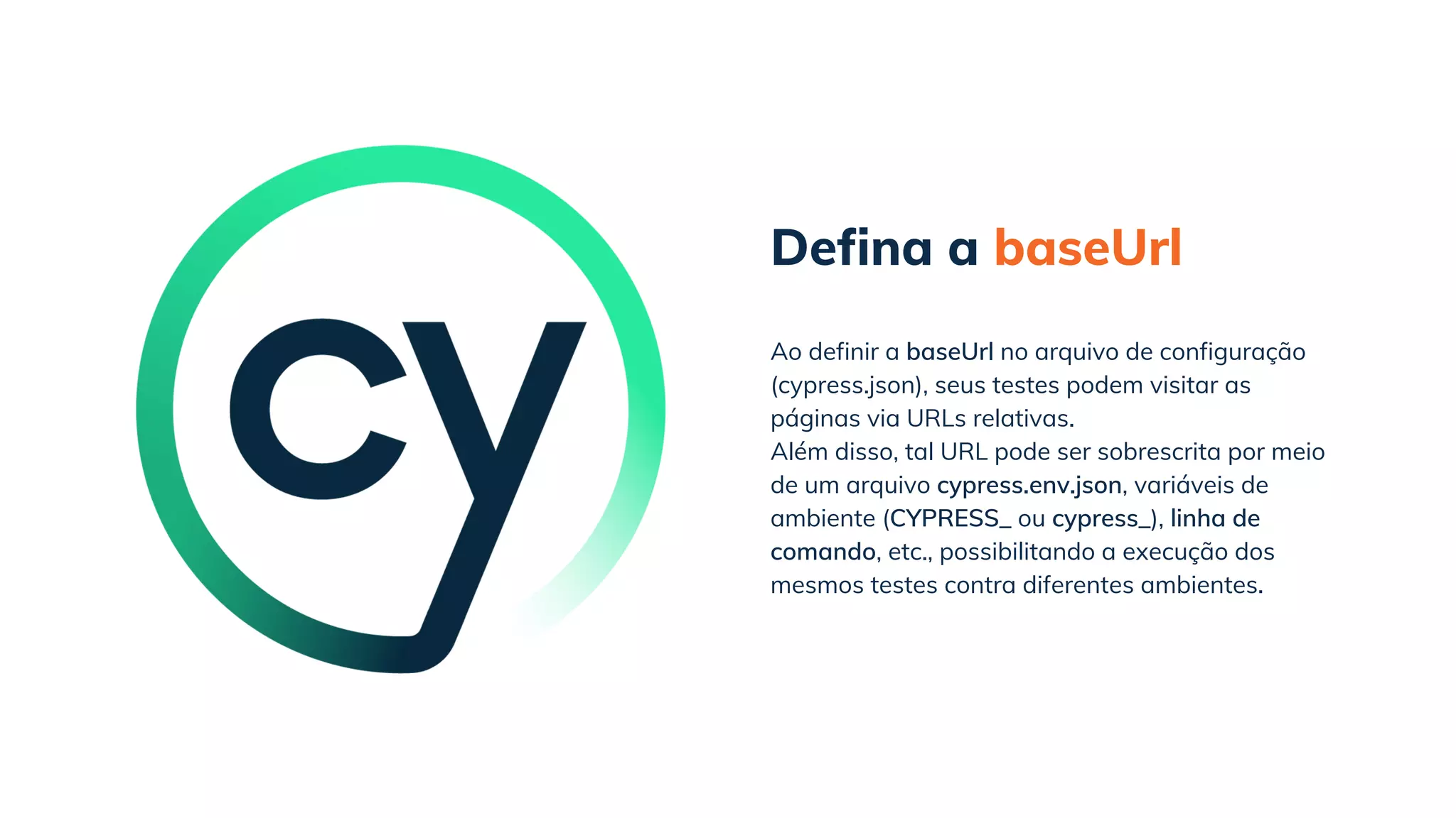 Defina a baseUrl
Além disso, tal URL pode ser sobrescrita por meio
de um arquivo cypress.env.json, variáveis de
ambiente (CYPRESS_ ou cypress_), linha de
comando, etc., possibilitando a execução dos
mesmos testes contra diferentes ambientes.
Ao definir a baseUrl no arquivo de configuração
(cypress.json), seus testes podem visitar as
páginas via URLs relativas.
 