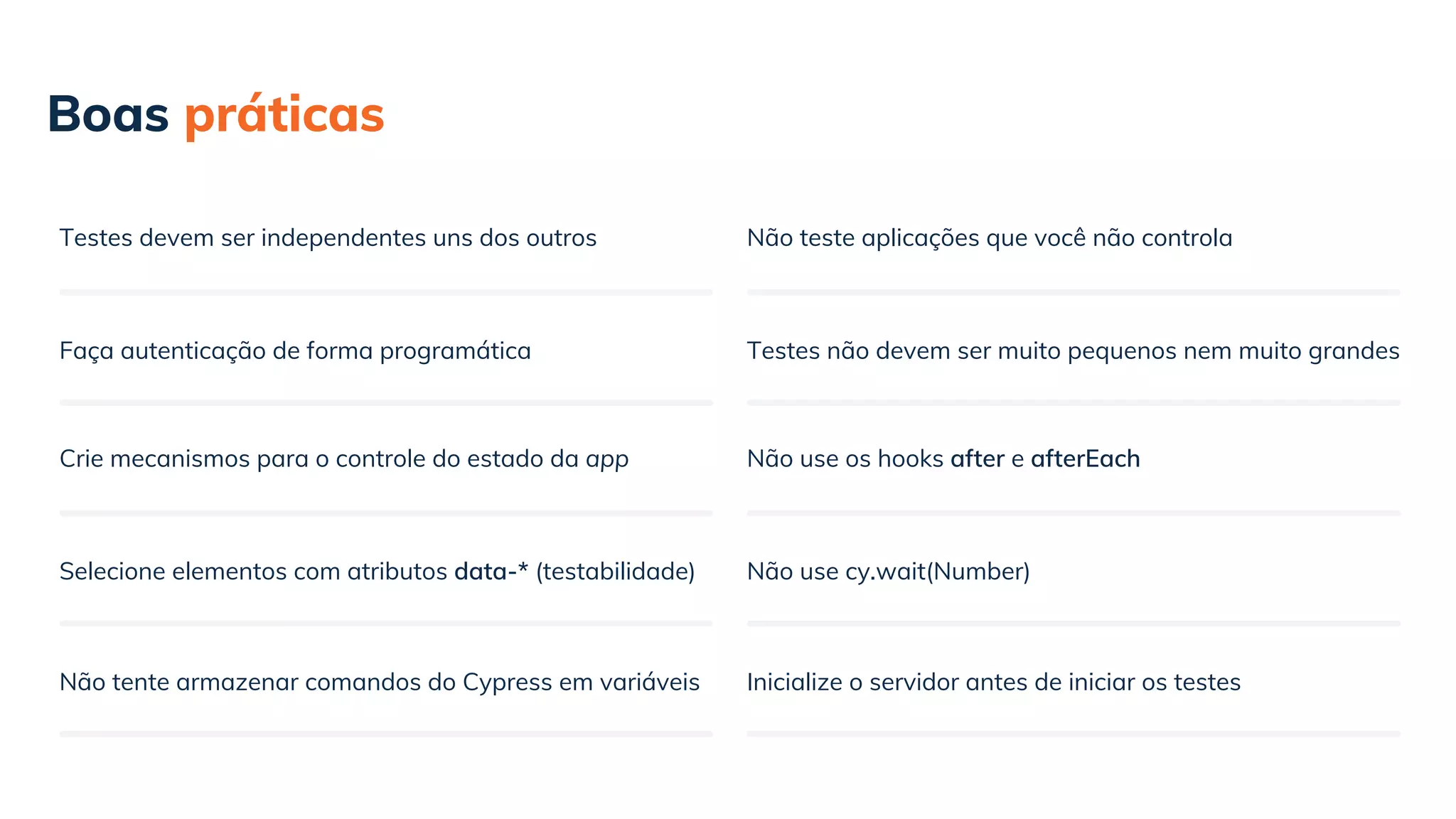 Faça autenticação de forma programática
Boas práticas
Testes devem ser independentes uns dos outros
Crie mecanismos para o controle do estado da app
Selecione elementos com atributos data-* (testabilidade)
Não tente armazenar comandos do Cypress em variáveis
Testes não devem ser muito pequenos nem muito grandes
Não teste aplicações que você não controla
Não use os hooks after e afterEach
Não use cy.wait(Number)
Inicialize o servidor antes de iniciar os testes
 