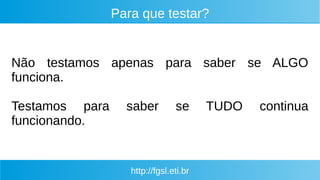 http://fgsl.eti.br
Para que testar?
Não testamos apenas para saber se ALGO
funciona.
Testamos para saber se TUDO continua
funcionando.
 