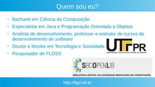 http://fgsl.eti.br
Quem sou eu?
●
Bacharel em Ciência da Computação
●
Especialista em Java e Programação Orientada a Objetos
●
Analista de desenvolvimento, professor e instrutor de cursos de
desenvolvimento de software
●
Doutor e Mestre em Tecnologia e Sociedade
●
Pesquisador de FLOSS
 