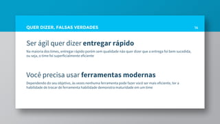 QUER DIZER, FALSAS VERDADES
Ser ágil quer dizer entregar rápido
Na maioria dos times, entregar rápido porém sem qualidade não quer dizer que a entrega foi bem sucedida,
ou seja, o time foi superficialmente eficiente
Você precisa usar ferramentas modernas
Dependendo do seu objetivo, às vezes nenhuma ferramenta pode fazer você ser mais eficiente, ter a
habilidade de trocar de ferramenta habilidade demonstra maturidade em um time
14
 