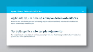 QUER DIZER, FALSAS VERDADES
Agilidade de um time só envolve desenvolvedores
Esse é um dos maiores enganos, ter um time ágil requer que os stakeholders tenham uma mentalidade
aberta para mudanças e validações
Ser ágil significa não ter planejamento
Ter um plano e um norte não é um ruim e quase sempre trás uma eficiência e precisão melhor. O problema é
quando esse norte se torna inflexível
15
 