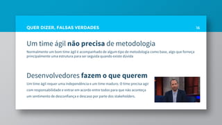 QUER DIZER, FALSAS VERDADES
Um time ágil não precisa de metodologia
Normalmente um bom time ágil é acompanhado de algum tipo de metodologia como base, algo que forneça
principalmente uma estrutura para ser seguida quando existe dúvida
Desenvolvedores fazem o que querem
Um time ágil requer uma independência e um time maduro. O time precisa agir
com responsabilidade e entrar em acordo entre todos para que não aconteça
um sentimento de desconfiança e descaso por parte dos stakeholders.
16
 
