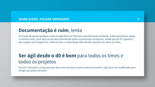 QUER DIZER, FALSAS VERDADES
Documentação é ruim, lenta
A criação de quase qualquer coisa no ágil deve ser feito por uma demanda existente. A documentação segue
o mesmo norte, você não vai sair documentando todos os processos existentes, sendo que de 10, apenas 2
são usados com frequência. Cabe ao time a maturidade dele decidir quando isso deve ser feito.
Ser ágil desde o d0 é bom para todos os times e
todos os projetos
Existem situações e empresas que tem uma estrutura muito tradicional onde o agil deve ser modificado para
atingir seu potencial total
17
 