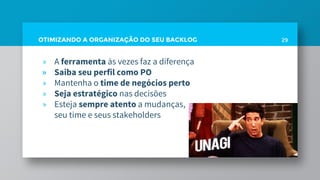 OTIMIZANDO A ORGANIZAÇÃO DO SEU BACKLOG 29
» A ferramenta às vezes faz a diferença
» Saiba seu perfil como PO
» Mantenha o time de negócios perto
» Seja estratégico nas decisões
» Esteja sempre atento a mudanças,
seu time e seus stakeholders
 