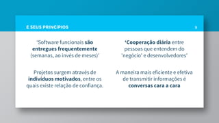 E SEUS PRINCíPIOS
‘Software funcionais são
entregues frequentemente
(semanas, ao invés de meses)’
Projetos surgem através de
indivíduos motivados, entre os
quais existe relação de confiança.
9
‘Cooperação diária entre
pessoas que entendem do
'negócio' e desenvolvedores’
A maneira mais eficiente e efetiva
de transmitir informações é
conversas cara a cara
 
