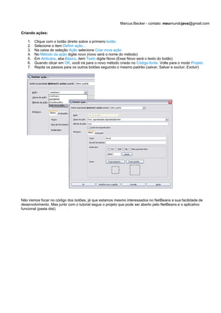 Marcus Becker - contato: meumundojava@gmail.com

Criando ações:

   1.   Clique com o botão direito sobre o primeiro botão
   2.   Selecione o item Definir ação...
   3.   Na caixa de seleção Ação selecione Criar nova ação
   4.   No Método da ação digite novo (novo será o nome do método)
   5.   Em Atributos, aba Básico, item Texto digite Novo (Esse Novo será o texto do botão)
   6.   Quando clicar em OK, você irá para o novo método criado no Código-fonte. Volte para o modo Projeto
   7.   Repita os passos para os outros botões seguindo o mesmo padrão (salvar, Salvar e excluir, Excluir)




Não iremos focar no código dos botões, já que estamos mesmo interessados no NetBeans e sua facilidade de
desenvolvimento. Mas junto com o tutorial segue o projeto que pode ser aberto pelo NetBeans e o aplicativo
funcional (pasta dist).
 
