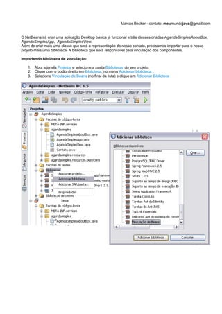 Marcus Becker - contato: meumundojava@gmail.com


O NetBeans irá criar uma aplicação Desktop básica já funcional e três classes criadas AgandaSimplesAboutBox,
AgandaSimplesApp, AgandaSimplesView.
Além de criar mais uma classe que será a representação do nosso contato, precisamos importar para o nosso
projeto mais uma biblioteca. A biblioteca que será responsável pela vinculação dos componentes.

Importando biblioteca de vinculação:

   1. Abra a janela Projetos e selecione a pasta Bibliotecas do seu projeto.
   2. Clique com o botão direito em Biblioteca, no menu Adicionar biblioteca...
   3. Selecione Vinculação de Beans (no final da lista) e clique em Adicionar Biblioteca
 